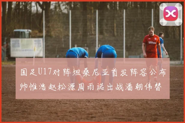 国足U17对阵坦桑尼亚首发阵容公布帅惟浩赵松源周雨诺出战潘朝伟替补
