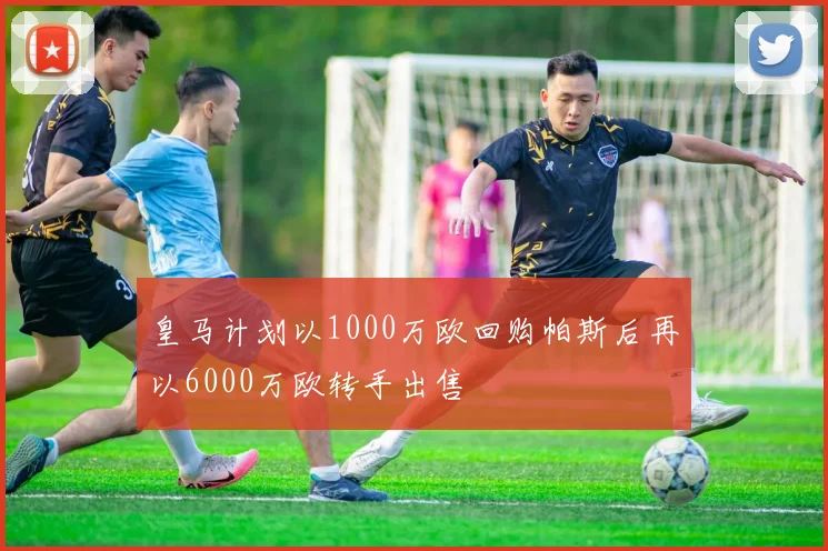 皇马计划以1000万欧回购帕斯后再以6000万欧转手出售