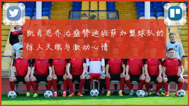 凯肖恩乔治盛赞迪班萨加盟球队的惊人天赋与激动心情