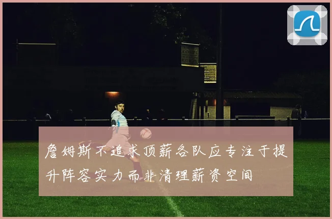 詹姆斯不追求顶薪各队应专注于提升阵容实力而非清理薪资空间