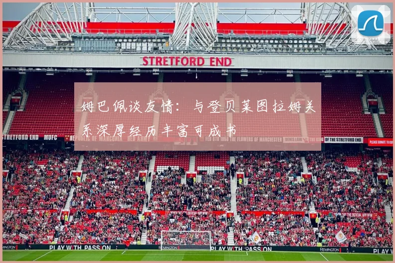 姆巴佩谈友情：与登贝莱图拉姆关系深厚经历丰富可成书